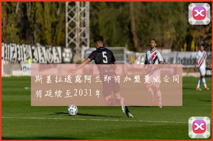 斯基拉透露阿兰即将加盟曼城合同将延续至2031年
