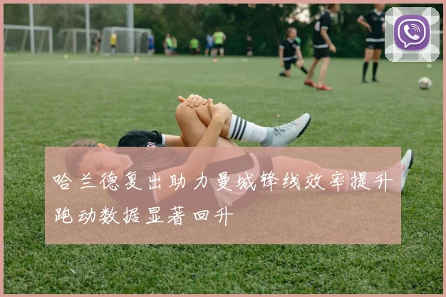 哈兰德复出助力曼城锋线效率提升跑动数据显著回升